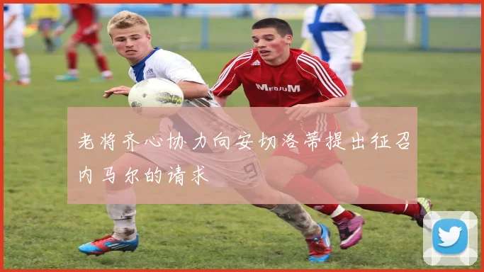 老将齐心协力向安切洛蒂提出征召内马尔的请求