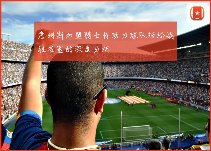 詹姆斯加盟骑士将助力球队轻松战胜活塞的深度分析