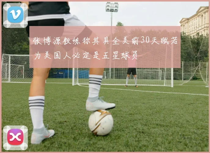 张博源教练称其具全美前30天赋若为美国人必定是五星球员