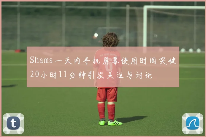 Shams一天内手机屏幕使用时间突破20小时11分钟引发关注与讨论