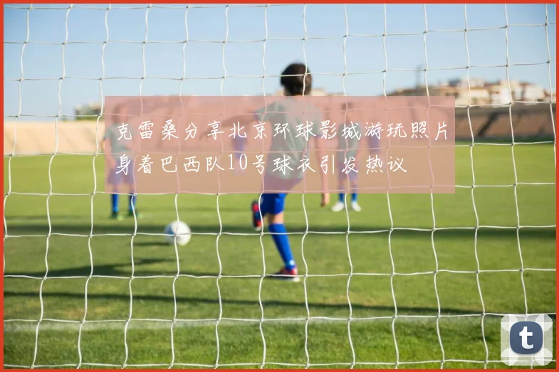 克雷桑分享北京环球影城游玩照片身着巴西队10号球衣引发热议