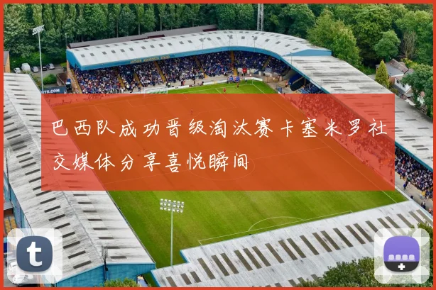 巴西队成功晋级淘汰赛卡塞米罗社交媒体分享喜悦瞬间