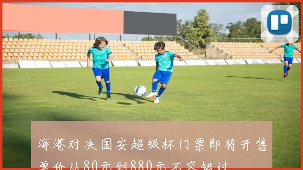 海港对决国安超级杯门票即将开售票价从80元到880元不容错过