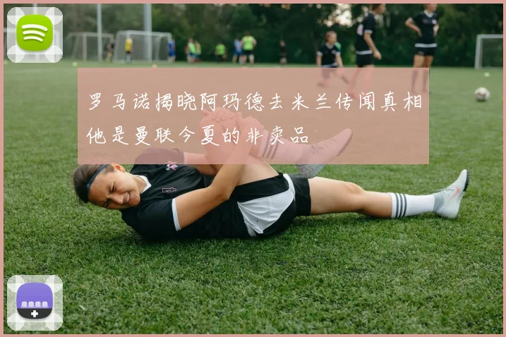 罗马诺揭晓阿玛德去米兰传闻真相他是曼联今夏的非卖品