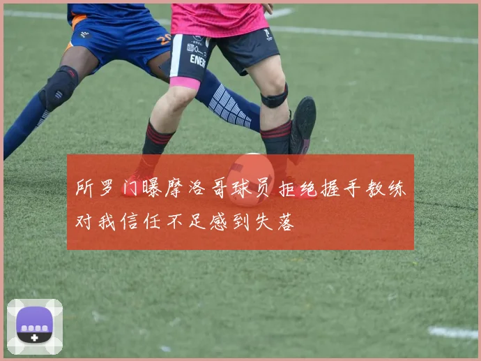 所罗门曝摩洛哥球员拒绝握手教练对我信任不足感到失落