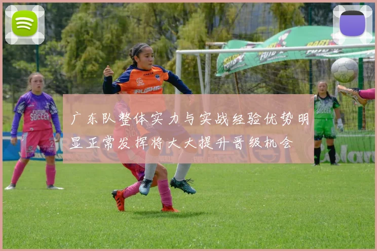 广东队整体实力与实战经验优势明显正常发挥将大大提升晋级机会
